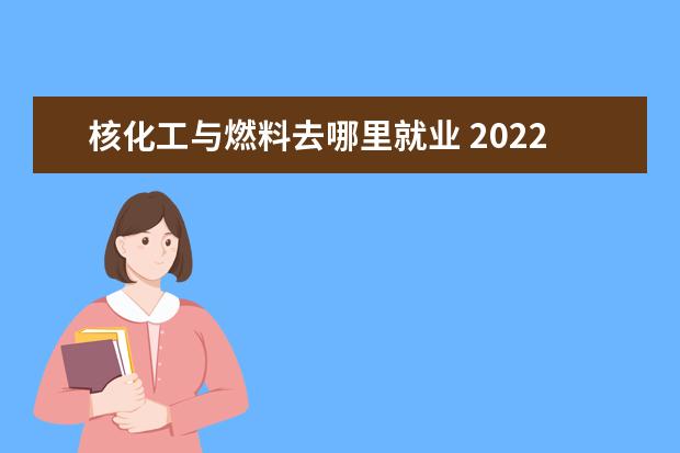 核化工与燃料去哪里就业 2022女生读核化工与核燃料专业好吗