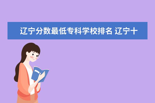 辽宁分数最低专科学校排名 辽宁十大容易考的大专:辽宁录取分数最低的大学(2022...