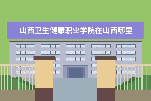 山西卫生健康职业学院在山西哪里 山西卫生健康职业学院护士专业在哪个学区