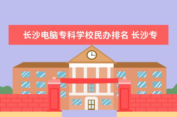 长沙电脑专科学校民办排名 长沙专科学校排名榜