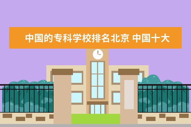 中国的专科学校排名北京 中国十大最好的专科大学排名