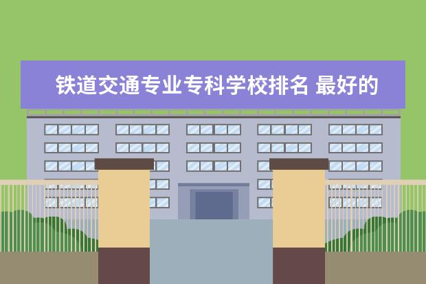 铁道交通专业专科学校排名 最好的铁路专科学校排名