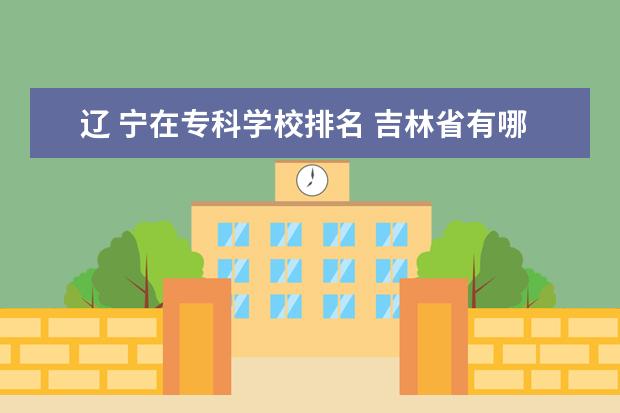 辽 宁在专科学校排名 吉林省有哪些大学?