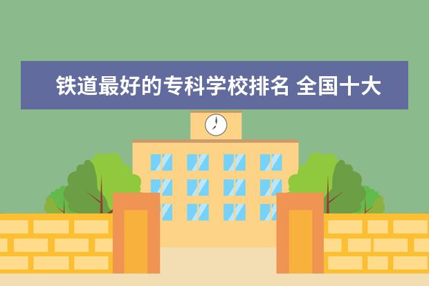 铁道最好的专科学校排名 全国十大铁路专科学校有哪些?