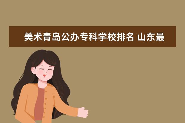 美术青岛公办专科学校排名 山东最好的专科学校是哪个 ?