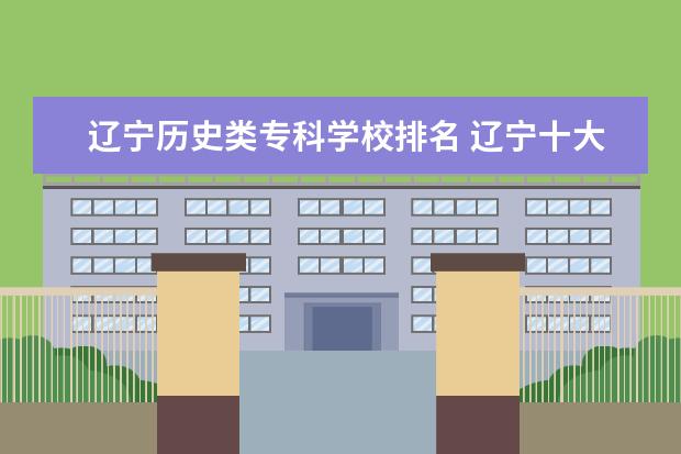 辽宁历史类专科学校排名 辽宁十大专科学校排名