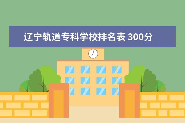 辽宁轨道专科学校排名表 300分,能上什么专科?