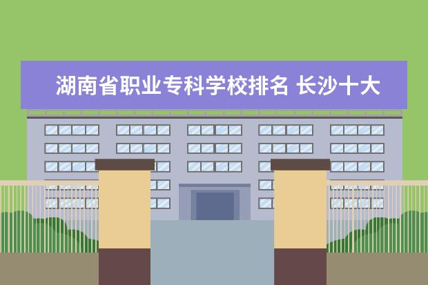 湖南省职业专科学校排名 长沙十大排名职业学校