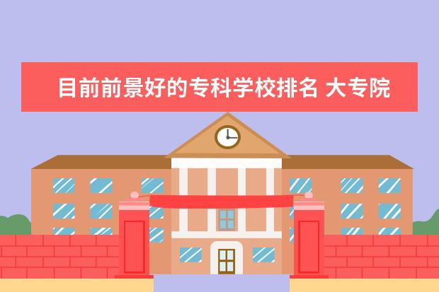 目前前景好的专科学校排名 大专院校有哪些专业比较就业好
