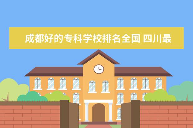 成都好的专科学校排名全国 四川最好的大专学校排名