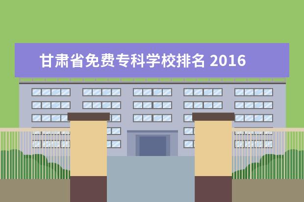 甘肃省免费专科学校排名 2016年甘肃省单招学校中有哪些是专科学校