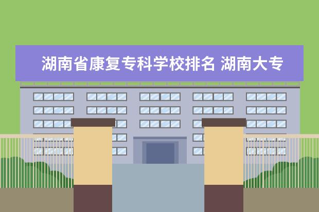 湖南省康复专科学校排名 湖南大专职业技术学院的排名