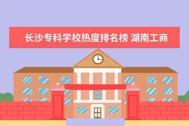长沙专科学校热度排名榜 湖南工商大学很渣吗?