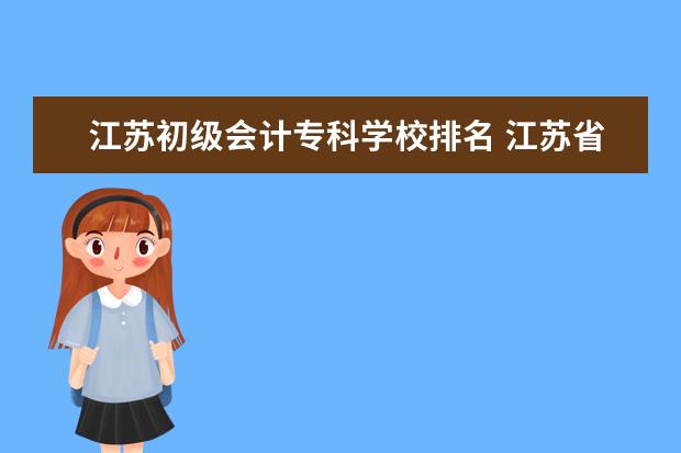 江苏初级会计专科学校排名 江苏省初级会计师报名入口是什么?考后能做哪些工作?...