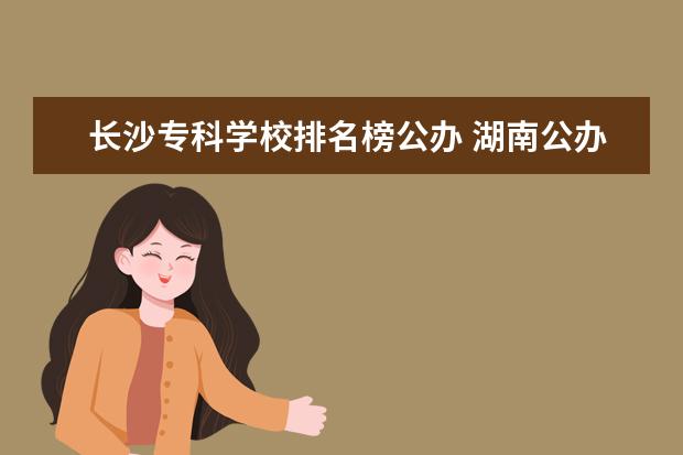 长沙专科学校排名榜公办 湖南公办专科院校排名最新排行榜
