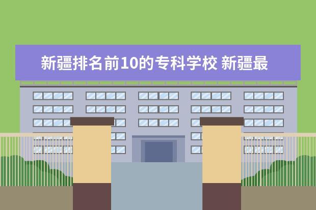 新疆排名前10的专科学校 新疆最好的专科学校