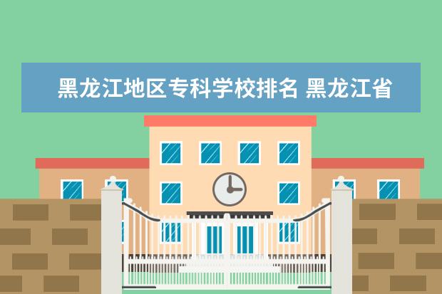 黑龙江地区专科学校排名 黑龙江省最好的专科学校排名