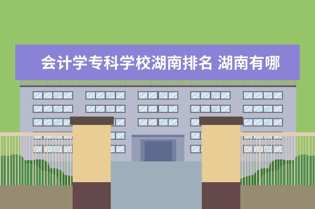 会计学专科学校湖南排名 湖南有哪些专科学校会计专业比较好?