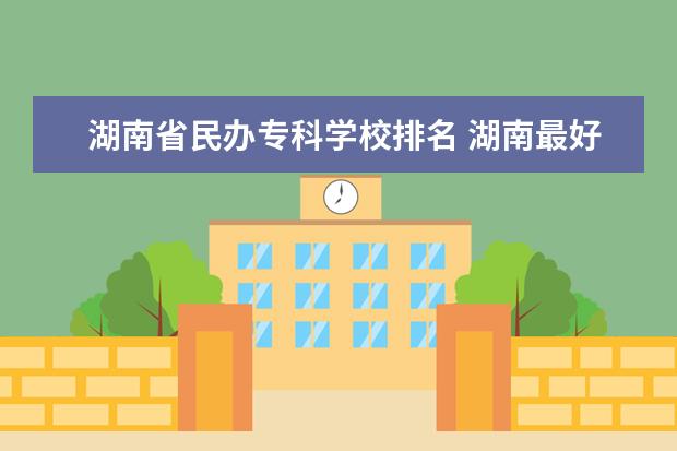 湖南省民办专科学校排名 湖南最好的民办专科排名