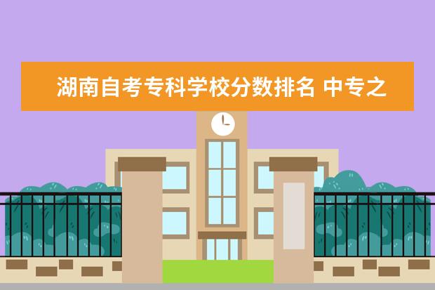 湖南自考专科学校分数排名 中专之后还可以提升学历吗?