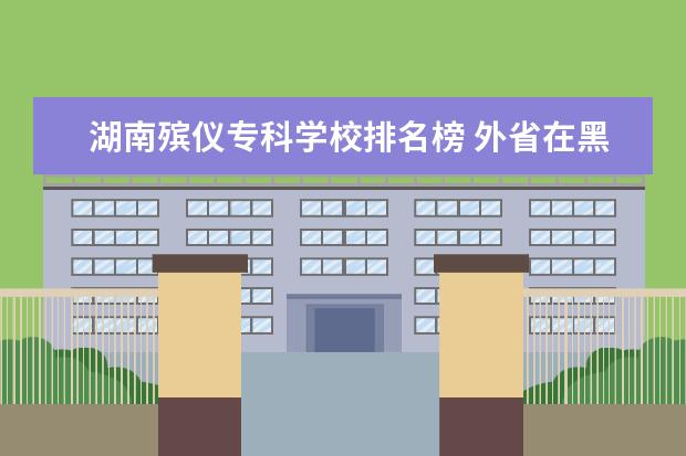 湖南殡仪专科学校排名榜 外省在黑龙江单招的有哪些
