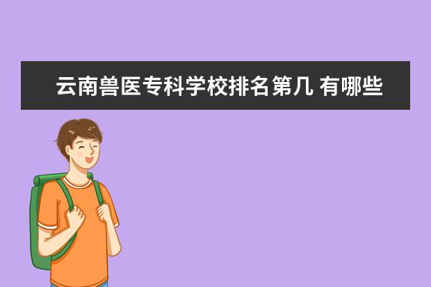 云南兽医专科学校排名第几 有哪些比较好的大专学校