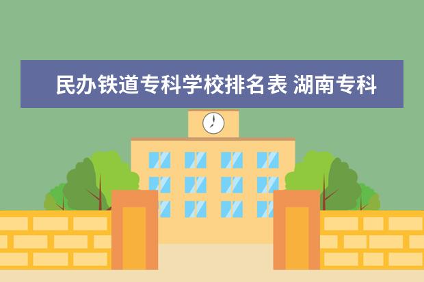 民办铁道专科学校排名表 湖南专科学校最新排名