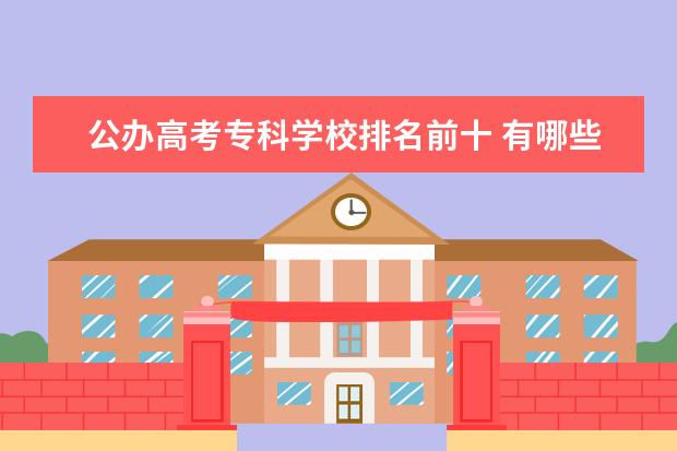 公办高考专科学校排名前十 有哪些比较好的大专学校