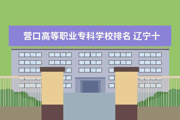 营口高等职业专科学校排名 辽宁十大专科学校排名