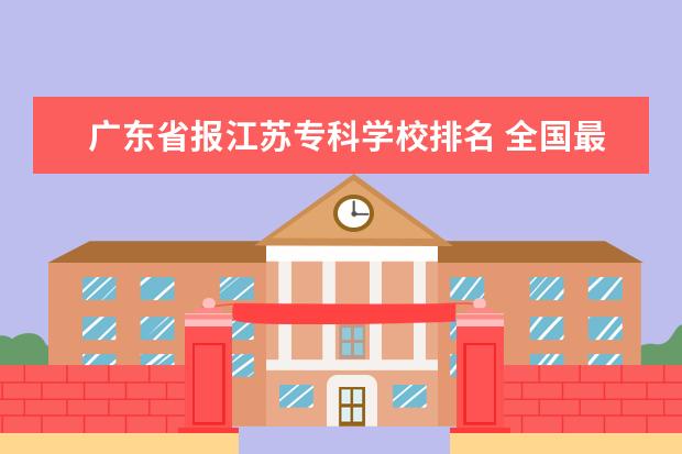 广东省报江苏专科学校排名 全国最好的技术学校排名?