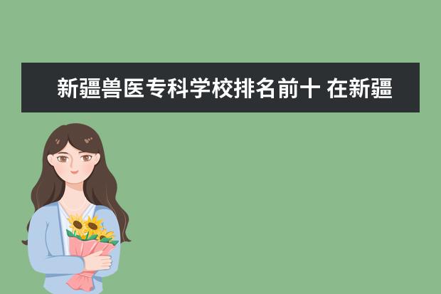 新疆兽医专科学校排名前十 在新疆学兽医方面的专业有前途吗?