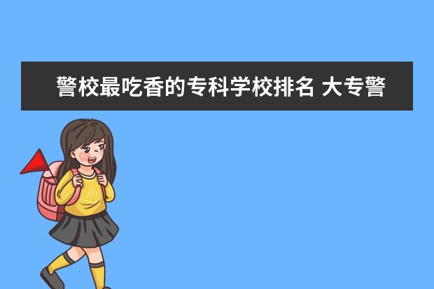 警校最吃香的专科学校排名 大专警校有哪些学校?