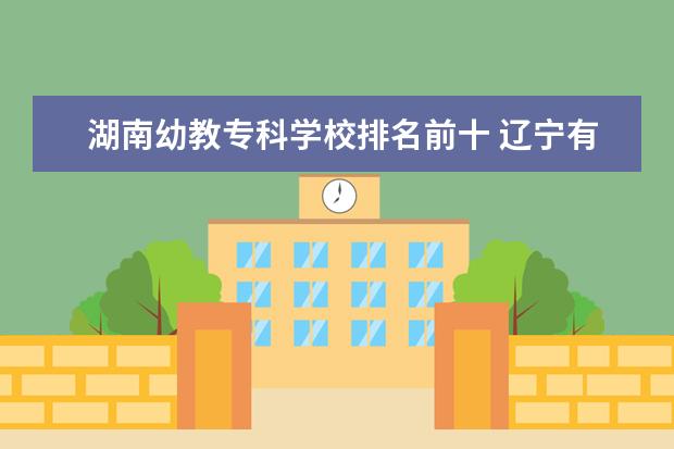 湖南幼教专科学校排名前十 辽宁有学前教育的大学怎么样?