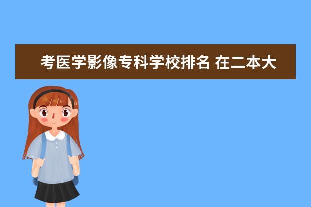 考医学影像专科学校排名 在二本大学中 哪些学校 医学影像专业好?