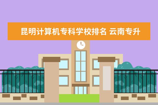 昆明计算机专科学校排名 云南专升本学校排名