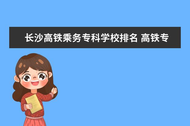 长沙高铁乘务专科学校排名 高铁专业是什么学校有哪些?哪个学校好全国高铁大专...