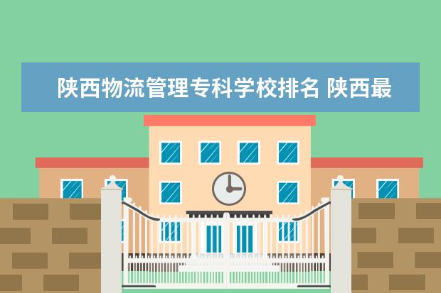 陕西物流管理专科学校排名 陕西最好的公办专科学校排名