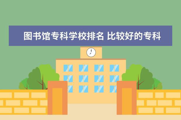 图书馆专科学校排名 比较好的专科学校排名大学