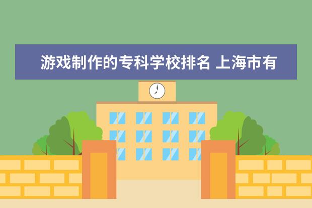 游戏制作的专科学校排名 上海市有什么动画游戏设计专业比较好的大学或大专? ...