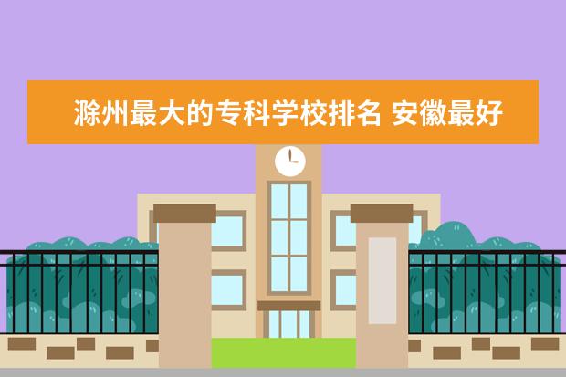 滁州最大的专科学校排名 安徽最好的卫校排名
