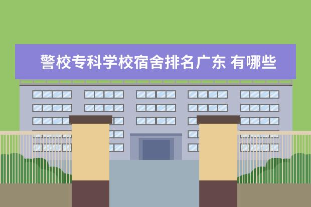 警校专科学校宿舍排名广东 有哪些公安大学包分配