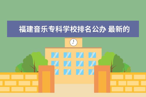 福建音乐专科学校排名公办 最新的福建省各高校排名(要权威的)