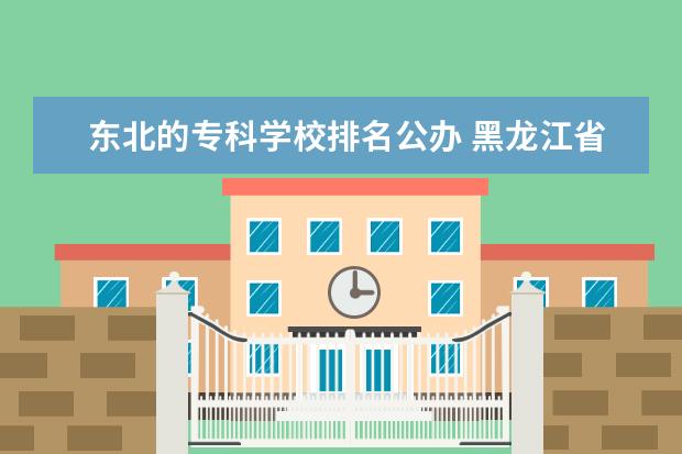 东北的专科学校排名公办 黑龙江省比较好的专科学校排名