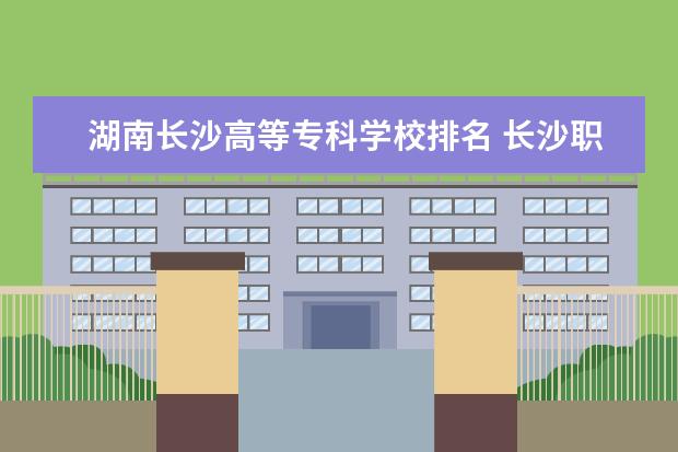 湖南长沙高等专科学校排名 长沙职高排名前十名学校