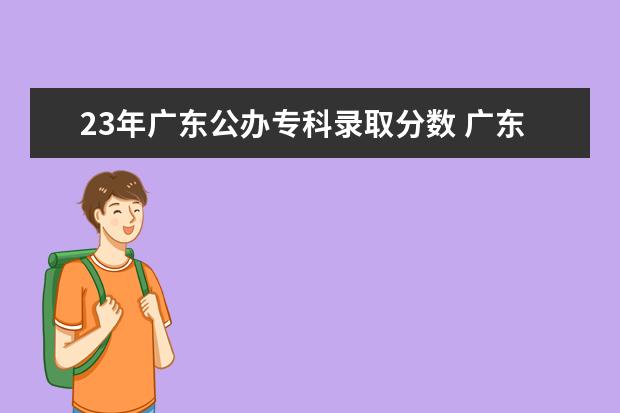 23年广东公办专科录取分数 广东专科学校分数线2023