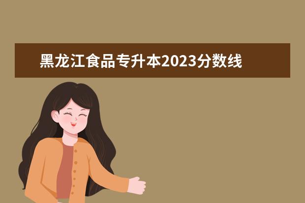 黑龙江食品专升本2023分数线 2023年专升本录取分数线是多少