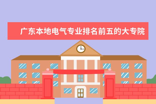 广东本地电气专业排名前五的大专院校 广东最好的专科学校排名