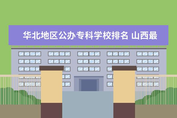 华北地区公办专科学校排名 山西最好的公办专科学校排名