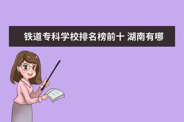 铁道专科学校排名榜前十 湖南有哪些铁路专科学校