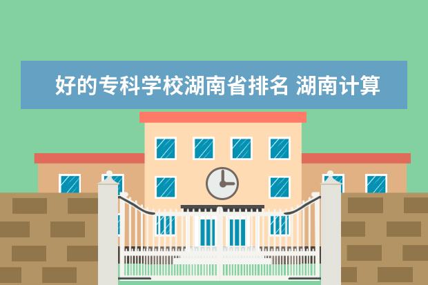 好的专科学校湖南省排名 湖南计算机专业大专学校排名